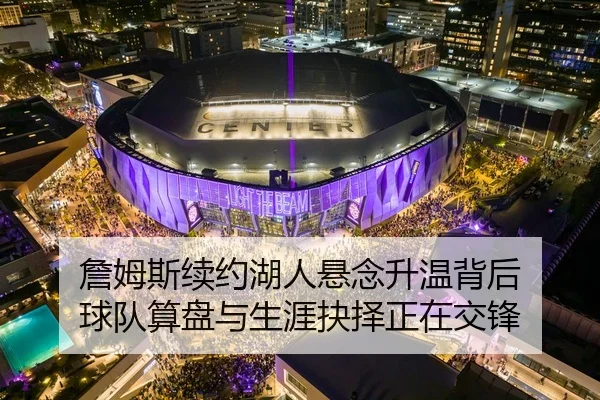 詹姆斯续约湖人悬念升温背后 球队算盘与生涯抉择正在交锋