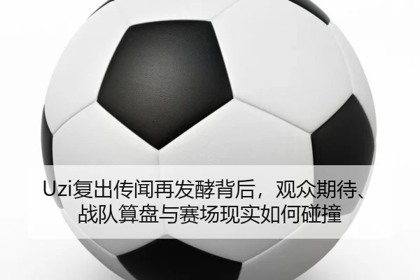 Uzi复出传闻再发酵背后，观众期待、战队算盘与赛场现实如何碰撞（mksports）